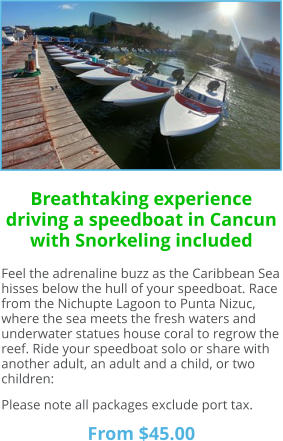 Breathtaking experience driving a speedboat in Cancun with Snorkeling included Feel the adrenaline buzz as the Caribbean Sea hisses below the hull of your speedboat. Race from the Nichupte Lagoon to Punta Nizuc, where the sea meets the fresh waters and underwater statues house coral to regrow the reef. Ride your speedboat solo or share with another adult, an adult and a child, or two children:  Please note all packages exclude port tax.  From $45.00