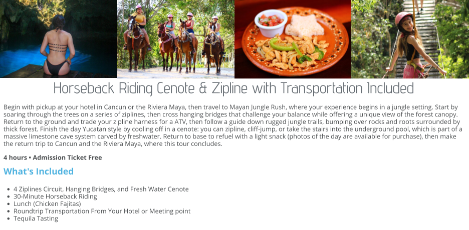 Horseback Riding Cenote & Zipline with Transportation Included Begin with pickup at your hotel in Cancun or the Riviera Maya, then travel to Mayan Jungle Rush, where your experience begins in a jungle setting. Start by soaring through the trees on a series of ziplines, then cross hanging bridges that challenge your balance while offering a unique view of the forest canopy. Return to the ground and trade your zipline harness for a ATV, then follow a guide down rugged jungle trails, bumping over rocks and roots surrounded by thick forest. Finish the day Yucatan style by cooling off in a cenote: you can zipline, cliff-jump, or take the stairs into the underground pool, which is part of a massive limestone cave system carved by freshwater. Return to base to refuel with a light snack (photos of the day are available for purchase), then make the return trip to Cancun and the Riviera Maya, where this tour concludes. 4 hours • Admission Ticket Free What's Included •	4 Ziplines Circuit, Hanging Bridges, and Fresh Water Cenote •	30-Minute Horseback Riding •	Lunch (Chicken Fajitas) •	Roundtrip Transportation From Your Hotel or Meeting point •	Tequila Tasting