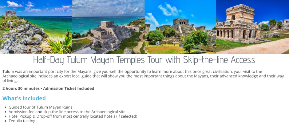 Half-Day Tulum Mayan Temples Tour with Skip-the-line Access Tulum was an important port city for the Mayans, give yourself the opportunity to learn more about this once great civilization, your visit to the Archaeological site includes an expert local guide that will show you the most important things about the Mayans, their advanced knowledge and their way of living.  2 hours 30 minutes • Admission Ticket Included  What's Included •	Guided tour of Tulum Mayan Ruins •	Admission fee and skip-the-line access to the Archaeological site •	Hotel Pickup & Drop-off from most centrally located hotels (If selected) •	Tequila tasting